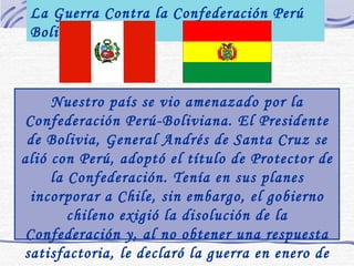 La Guerra Contra la Confederación Perú Boliviana Nuestro país se vio amenazado por la Confederación Perú-Boliviana. El Presidente de Bolivia, General Andrés de Santa Cruz se alió con Perú, adoptó el título de Protector de la Confederación. Tenía en sus planes incorporar a Chile, sin embargo, el gobierno chileno exigió la disolución de la Confederación y, al no obtener una respuesta satisfactoria, le declaró la guerra en enero de 1837. 