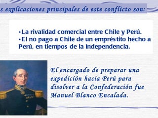 La rivalidad comercial entre Chile y Perú.  El no pago a Chile de un empréstito hecho a Perú, en tiempos de la Independencia. Las explicaciones principales de este conflicto son: El encargado de preparar una expedición hacia Perú para disolver a la Confederación fue Manuel Blanco Encalada.   