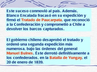 Este suceso conmovió al país. Además, Blanco Encalada fracasó en su expedición y firmó el  Tratado de Paucarpata , que reconoció a la Confederación y comprometió a Chile a devolver los barcos capturados.   El gobierno chileno desaprobó el tratado y ordenó una segunda expedición más numerosa, bajo las órdenes del general  Manuel Bulnes . Éste derrotó definitivamente a los confederados, en la  Batalla de Yungay , el 20 de enero de 1839. 