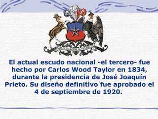 El actual escudo nacional -el tercero- fue hecho por Carlos Wood Taylor en 1834, durante la presidencia de José Joaquín Prieto. Su diseño definitivo fue aprobado el 4 de septiembre de 1920.  