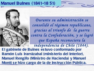 Manuel Bulnes (1841-18 51) Durante su administración se consolidó el régimen republicano, gracias al triunfo de  la guerra contra la Confederación, y se logró que España reconociera la independencia de Chile (1844).   El gabinete de Bulnes estuvo conformado por Ramón Luis Irarrázabal (ministerio del Interior), Manuel Rengifo (Ministro de Hacienda) y Manuel Montt se hizo cargo de la de Instrucción Pública. 
