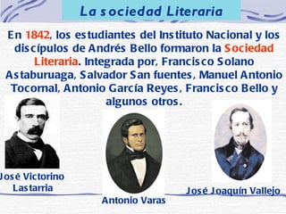En  1842 , los estudiantes del Instituto Nacional y los discípulos de Andrés Bello formaron la  Sociedad Literaria . Integrada por, Francisco Solano Astaburuaga, Salvador San fuentes, Manuel Antonio Tocornal, Antonio García Reyes, Francisco Bello y algunos otros. La sociedad Literaria José Victorino Lastarria Antonio Varas José Joaquín Vallejo 