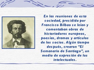 En las reuniones de esta sociedad, presidida por Francisco Bilbao se leían y comentaban obras de historiadores europeos, poesías, dramas y artículos de los socios. Algún tiempo después, crearon “El Semanario de Santiago”, un medio de expresión de los intelectuales. 