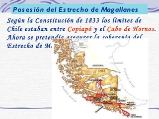 Según la Constitución de 1833 los limites de Chile estaban entre  Copiapó  y el  Cabo de Hornos . Ahora se pretendía asegurar la soberanía del Estrecho de Magallanes. Posesión del Estrecho de Magallanes 