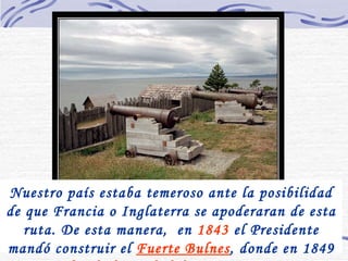 Nuestro país estaba temeroso ante la posibilidad de que Francia o Inglaterra se apoderaran de esta ruta. De esta manera,  en  1843  el Presidente mandó construir el  Fuerte Bulnes , donde en 1849 se  fundó la ciudad de Punta Arenas .   