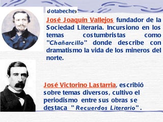 José Joaquín Vallejos  fundador de la Sociedad Literaria. Incursiono en los temas costumbristas como  "Chañarcillo"  donde describe con dramatismo la vida de los mineros del norte.   ( Jotabeche ) José Victorino Lastarria , escribió sobre temas diversos, cultivo el periodismo  entre sus obras se destaca  " Recuerdos Literario"  . 