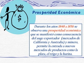 Durante los años  1848 a 1856  se observa una  prosperidad económica  que se manifestó como consecuencia del auge exportador  (mercados de California y Australia) y minero, permite la entrada a nuevos mercados de productos como la plata, el trigo y la harina.   Prosperidad Económica 