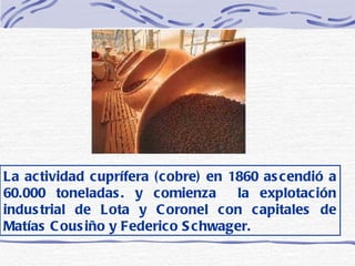 La actividad cuprífera (cobre) en 1860 ascendió a 60.000 toneladas. y comienza  la explotación industrial de Lota y Coronel con capitales de Matías Cousiño y Federico Schwager.   