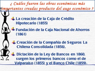¿ Cuáles fueron las obras económicas más importantes creadas producto del auge económico ? La creación de la Caja de Crédito Hipotecario (1855) Fundación de la Caja Nacional de Ahorros (1861) Creación de la Compañía de Seguros La Chilena Consolidada (1856), Dictación de la Ley de Bancos en 1860, surgen los primeros bancos como el de Valparaíso (1855) y el Banco Chile (1859). 
