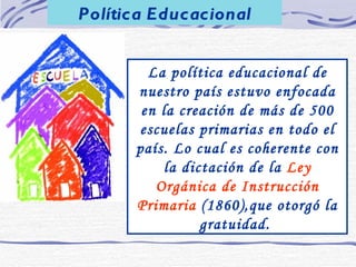 Política Educacional La política educacional de nuestro país estuvo enfocada en la creación de más de 500 escuelas primarias en todo el país. Lo cual es coherente con la dictación de la  Ley Orgánica de Instrucción Primaria  (1860),que otorgó la gratuidad.  