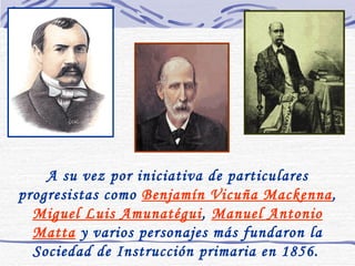 A su vez por iniciativa de particulares progresistas como  Benjamín Vicuña Mackenna ,  Miguel Luis Amunatégui ,  Manuel Antonio Matta  y varios personajes más fundaron la Sociedad de Instrucción primaria en 1856.   
