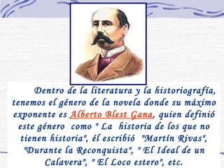 Dentro de la literatura y la historiografía, tenemos el género de la novela donde su máximo exponente es  Alberto Blest Gana , quien definió este género  como " La  historia de los que no tienen historia", él escribió  "Martín Rivas", "Durante la Reconquista", " El Ideal de un Calavera", " El Loco estero", etc. 