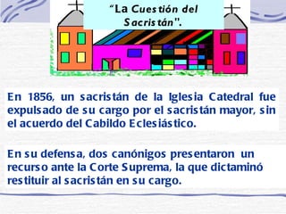 “ La  Cuestión del Sacristán".   En 1856, un sacristán de la Iglesia Catedral fue expulsado de su cargo por el sacristán mayor, sin el acuerdo del Cabildo Eclesiástico.  En su defensa, dos canónigos presentaron  un recurso ante la Corte Suprema, la que dictaminó restituir al sacristán en su cargo.  