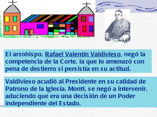 El arzobispo,  Rafael Valentín Valdivieso , negó la competencia de la Corte, la que lo amenazó con pena de destierro si persistía en su actitud.   Valdivieso acudió al Presidente en su calidad de Patrono de la Iglesia. Montt, se negó a intervenir, aduciendo que era una decisión de un Poder independiente del Estado.  