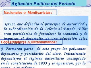 Nacionales o  Monttvaristas: § Grupo que defendió el principio de autoridad y la subordinación de la Iglesia al Estado. Ellos eran partidarios de fortalecer la economía y de impulsar el desarrollo de una educación laica desde el Estado. §  Formaron parte  de este grupo los pelucones defensores y partidarios del clero. Inicialmente defendieron el régimen autoritario consagrado en la constitución de 1833 y se opusieron, por lo tanto, a su reforma.   Conservadores o Ultramontanos: Agitación Política del Período 