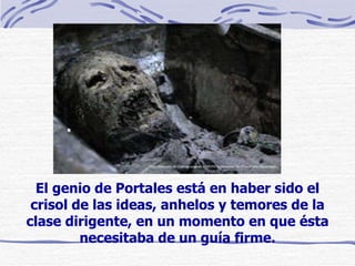 El genio de Portales está en haber sido el crisol de las ideas, anhelos y temores de la clase dirigente, en un momento en que ésta necesitaba de un guía firme. 