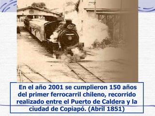   En el año 2001 se cumplieron 150 años del primer ferrocarril chileno, recorrido realizado entre el Puerto de Caldera y la ciudad de Copiapó . (Abril 1851) 