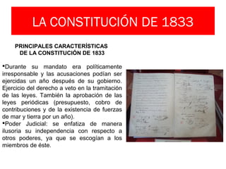 LA CONSTITUCIÓN DE 1833
PRINCIPALES CARACTERÍSTICAS
DE LA CONSTITUCIÓN DE 1833
Durante su mandato era políticamente
irresponsable y las acusaciones podían ser
ejercidas un año después de su gobierno.
Ejercicio del derecho a veto en la tramitación
de las leyes. También la aprobación de las
leyes periódicas (presupuesto, cobro de
contribuciones y de la existencia de fuerzas
de mar y tierra por un año).
Poder Judicial: se enfatiza de manera
ilusoria su independencia con respecto a
otros poderes, ya que se escogían a los
miembros de éste.
 