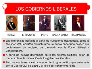 LOS GOBIERNOS LIBERALES
Las diferencias políticas a partir de cuestiones dogmáticas, como la
Cuestión del Sacristán estructuraron un nuevo panorama político que
conformaron un gobierno de transición con la Fusión Liberal –
Conservadora.
A partir de nuevas diferencias entre los actores políticos, dejan de
manera plena la instalación de los gobiernos liberales.
Pero se comienza a estructurar un lento giro político que culminaría
con la Guerra Civil de 1891 y el inicio del Parlamentarismo
PÉREZ ERRÁZURIZ BALMACEDAPINTO SANTA MARÍA
 