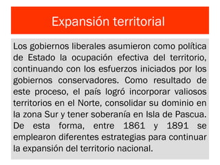 Expansión territorial
Los gobiernos liberales asumieron como política
de Estado la ocupación efectiva del territorio,
continuando con los esfuerzos iniciados por los
gobiernos conservadores. Como resultado de
este proceso, el país logró incorporar valiosos
territorios en el Norte, consolidar su dominio en
la zona Sur y tener soberanía en Isla de Pascua.
De esta forma, entre 1861 y 1891 se
emplearon diferentes estrategias para continuar
la expansión del territorio nacional.
 