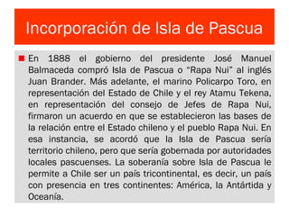 Incorporación de Isla de Pascua
En 1888 el gobierno del presidente José Manuel
Balmaceda compró Isla de Pascua o “Rapa Nui” al inglés
Juan Brander. Más adelante, el marino Policarpo Toro, en
representación del Estado de Chile y el rey Atamu Tekena,
en representación del consejo de Jefes de Rapa Nui,
firmaron un acuerdo en que se establecieron las bases de
la relación entre el Estado chileno y el pueblo Rapa Nui. En
esa instancia, se acordó que la Isla de Pascua sería
territorio chileno, pero que sería gobernada por autoridades
locales pascuenses. La soberanía sobre Isla de Pascua le
permite a Chile ser un país tricontinental, es decir, un país
con presencia en tres continentes: América, la Antártida y
Oceanía.
 