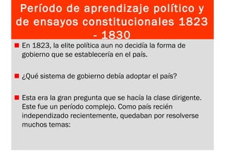 Período de aprendizaje político y
de ensayos constitucionales 1823
- 1830
En 1823, la elite política aun no decidía la forma de
gobierno que se establecería en el país.
¿Qué sistema de gobierno debía adoptar el país?
Esta era la gran pregunta que se hacía la clase dirigente.
Este fue un período complejo. Como país recién
independizado recientemente, quedaban por resolverse
muchos temas:
 