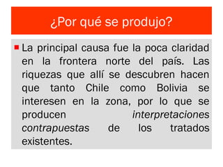 ¿Por qué se produjo?
La principal causa fue la poca claridad
en la frontera norte del país. Las
riquezas que allí se descubren hacen
que tanto Chile como Bolivia se
interesen en la zona, por lo que se
producen interpretaciones
contrapuestas de los tratados
existentes.
 