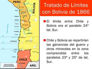 Tratado de Límites
con Bolivia de 1866
El límite entre Chile y
Bolivia era el paralelo 24º
lat. Sur.
Chile y Bolivia se repartirían
las ganancias del guano y
otros minerales en la zona
comprendida entre los
paralelos 23º y 25º de lat.
Sur.
 