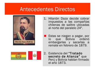 Antecedentes Directos
1. Hilarión Daza decide cobrar
impuestos a las compañías
chilenas de salitre ubicadas
al norte del paralelo 24º.
Estas se niegan a pagar, por
lo que Bolivia ordenó
embargarlas y sacarlas a
remate en febrero de 1879.
2. Existencia del “Tratado
secreto de Alianza” que
Perú y Bolivia habían firmado
el año 1873.
 