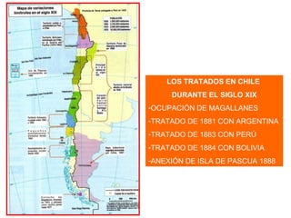 LOS TRATADOS EN CHILE
DURANTE EL SIGLO XIX
-OCUPACIÓN DE MAGALLANES
-TRATADO DE 1881 CON ARGENTINA
-TRATADO DE 1883 CON PERÚ
-TRATADO DE 1884 CON BOLIVIA
-ANEXIÓN DE ISLA DE PASCUA 1888
 