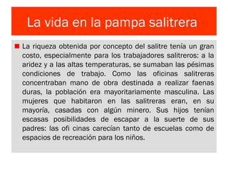 La vida en la pampa salitrera
La riqueza obtenida por concepto del salitre tenía un gran
costo, especialmente para los trabajadores salitreros: a la
aridez y a las altas temperaturas, se sumaban las pésimas
condiciones de trabajo. Como las oficinas salitreras
concentraban mano de obra destinada a realizar faenas
duras, la población era mayoritariamente masculina. Las
mujeres que habitaron en las salitreras eran, en su
mayoría, casadas con algún minero. Sus hijos tenían
escasas posibilidades de escapar a la suerte de sus
padres: las ofi cinas carecían tanto de escuelas como de
espacios de recreación para los niños.
 