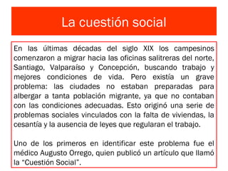 La cuestión social
En las últimas décadas del siglo XIX los campesinos
comenzaron a migrar hacia las oficinas salitreras del norte,
Santiago, Valparaíso y Concepción, buscando trabajo y
mejores condiciones de vida. Pero existía un grave
problema: las ciudades no estaban preparadas para
albergar a tanta población migrante, ya que no contaban
con las condiciones adecuadas. Esto originó una serie de
problemas sociales vinculados con la falta de viviendas, la
cesantía y la ausencia de leyes que regularan el trabajo.
Uno de los primeros en identificar este problema fue el
médico Augusto Orrego, quien publicó un artículo que llamó
la “Cuestión Social”.
 