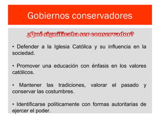 Gobiernos conservadores
• Defender a la Iglesia Católica y su influencia en la
sociedad.
• Promover una educación con énfasis en los valores
católicos.
• Mantener las tradiciones, valorar el pasado y
conservar las costumbres.
• Identificarse políticamente con formas autoritarias de
ejercer el poder.
 