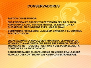 CONSERVADORES  PARTIDO CONSERVADOR: SUS PRINCIPALES DIRIGENTES PROVENIAN DE LAS CLASES ADINERADAS, COMO TERRATENIENTES, EL EJERCITO Y LA OLIGARQUIA, SU FUNDADOR FUE LUCAS ALAMÁN. COMPARTIAN PRIVILEGIOS: LA IGLESIA CATOLICA Y EL CONTROL POLITICO Y SOCIAL. LUCAS ALAMÁN: LA REVOLUCION FRANCESA, LE PARECIA UN MOVIMIENTO ANARQUISTA QUE HABIA ARRASTRADO CONSIGO TODAS LAS INSTITUCIONES POLITICAS Y QUE PODIA LLEGAR A CONMOVER A LA SOCIEDAD CIVIL. CONSIDERABA QUE EL CATOLICISMO EN MEXICO ERA LA UNICA MURALLA QUE CONTENDRIA LAS AMENAZAS EXTRANJERAS. 