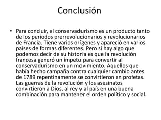 Conclusión
• Para concluir, el conservadurismo es un producto tanto
  de los periodos prerrevolucionarios y revolucionarios
  de Francia. Tiene varios orígenes y apareció en varios
  países de formas diferentes. Pero si hay algo que
  podemos decir de su historia es que la revolución
  francesa generó un ímpetu para convertir al
  conservadurismo en un movimiento. Aquellos que
  había hecho campaña contra cualquier cambio antes
  de 1789 repentinamente se convirtieron en profetas.
  Las guerras de la revolución y los asesinatos
  convirtieron a Dios, al rey y al país en una buena
  combinación para mantener el orden político y social.
 