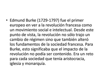 • Edmund Burke (1729-1797) fue el primer
  europeo en ver a la revolución francesa como
  un movimiento social e intelectual. Desde este
  punto de vista, la revolución no sólo trajo un
  cambio de régimen sino que también alteró
  los fundamentos de la sociedad francesa. Para
  Burke, esto significaba que el impacto de la
  revolución no podía ser contenido. Era un reto
  para cada sociedad que tenía aristocracia,
  iglesia y monarquía.
 