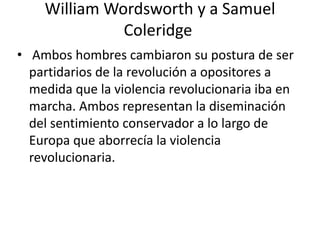 William Wordsworth y a Samuel
              Coleridge
• Ambos hombres cambiaron su postura de ser
  partidarios de la revolución a opositores a
  medida que la violencia revolucionaria iba en
  marcha. Ambos representan la diseminación
  del sentimiento conservador a lo largo de
  Europa que aborrecía la violencia
  revolucionaria.
 