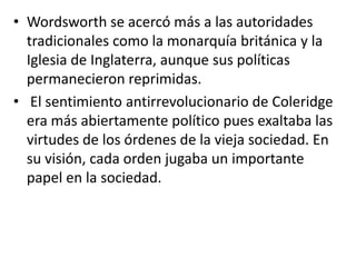 • Wordsworth se acercó más a las autoridades
  tradicionales como la monarquía británica y la
  Iglesia de Inglaterra, aunque sus políticas
  permanecieron reprimidas.
• El sentimiento antirrevolucionario de Coleridge
  era más abiertamente político pues exaltaba las
  virtudes de los órdenes de la vieja sociedad. En
  su visión, cada orden jugaba un importante
  papel en la sociedad.
 