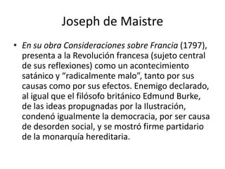 Joseph de Maistre
• En su obra Consideraciones sobre Francia (1797),
  presenta a la Revolución francesa (sujeto central
  de sus reflexiones) como un acontecimiento
  satánico y “radicalmente malo”, tanto por sus
  causas como por sus efectos. Enemigo declarado,
  al igual que el filósofo británico Edmund Burke,
  de las ideas propugnadas por la Ilustración,
  condenó igualmente la democracia, por ser causa
  de desorden social, y se mostró firme partidario
  de la monarquía hereditaria.
 