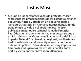 Justus Möser
• fue una de las constantes voces de protesta. Möser
  representó las preocupaciones de los Estados alemanes
  pequeños. Nacido y criado en un pequeño pueblo
  llamado Ösnabruck, en Alemania noroccidental, donde
  trabajó toda su vida en el gobierno loca. Möser
  publicaba un periódico semanal llamado Fantasías
  Patrióticas, en el que argumentaba sin descanso que el
  espíritu alemán recaía en la realidad orgánica del Sacro
  Imperio. Defendió la diversidad regional, las libertades
  tradicionales y la sabiduría antigua contra las fuerzas
  del cambio político. Estas ideas serían muy importantes
  tiempo después para los críticos de la batalla entre
  Berlín y Viena por el control sobre Alemania.
 