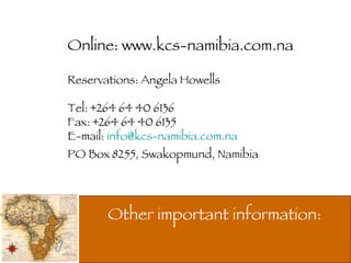 Other important information:  Online: www.kcs-namibia.com.na Reservations: Angela Howells Tel: +264 64 40 6136 Fax: +264 64 40 6135 E-mail:  [email_address] PO Box 8255, Swakopmund, Namibia 