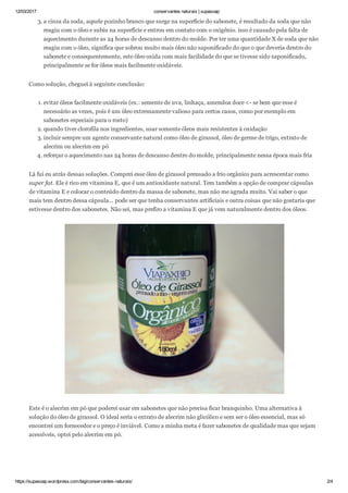 12/03/2017 conservantes naturais | supasoap
https://supasoap.wordpress.com/tag/conservantes­naturais/ 2/4
3. a cinza da soda, aquele pozinho branco que surge na superfície do sabonete, é resultado da soda que não
reagiu com o óleo e subiu na superfície e entrou em contato com o oxigênio. isso é causado pela falta de
aquecimento durante as 24 horas de descanso dentro do molde. Por ter uma quantidade X de soda que não
reagiu com o óleo, significa que sobrou muito mais óleo não saponificado do que o que deveria dentro do
sabonete e consequentemente, este óleo oxida com mais facilidade do que se tivesse sido saponificado,
principalmente se for óleos mais facilmente oxidáveis.
Como solução, cheguei à seguinte conclusão:
1. evitar óleos facilmente oxidáveis (ex.: semente de uva, linhaça, amendoa doce <­ se bem que esse é
necessário as vezes, pois é um óleo extremamente valioso para certos casos, como por exemplo em
sabonetes especiais para o rosto)
2. quando tiver clorofila nos ingredientes, usar somente óleos mais resistentes à oxidação
3. incluir sempre um agente conservante natural como óleo de girassol, óleo de germe de trigo, extrato de
alecrim ou alecrim em pó
4. reforçar o aquecimento nas 24 horas de descanso dentro do molde, principalmente nessa época mais fria
Lá fui eu atrás dessas soluções. Comprei esse óleo de girassol prensado a frio orgânico para acrescentar como
super fat. Ele é rico em vitamina E, que é um antioxidante natural. Tem também a opção de comprar cápsulas
de vitamina E e colocar o conteúdo dentro da massa de sabonete, mas não me agrada muito. Vai saber o que
mais tem dentro dessa cápsula… pode ser que tenha conservantes artificiais e outra coisas que não gostaria que
estivesse dentro dos sabonetes. Não sei, mas prefiro a vitamina E que já vem naturalmente dentro dos óleos.
Este é o alecrim em pó que poderei usar em sabonetes que não precisa ficar branquinho. Uma alternativa à
solução do óleo de girassol. O ideal seria o extrato de alecrim não glicólico e sem ser o óleo essencial, mas só
encontrei um fornecedor e o preço é inviável. Como a minha meta é fazer sabonetes de qualidade mas que sejam
acessíveis, optei pelo alecrim em pó.
 