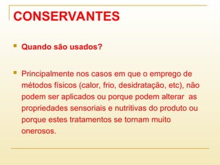 CONSERVANTES
 Quando são usados?
 Principalmente nos casos em que o emprego de
métodos físicos (calor, frio, desidratação, etc), não
podem ser aplicados ou porque podem alterar as
propriedades sensoriais e nutritivas do produto ou
porque estes tratamentos se tornam muito
onerosos.
 