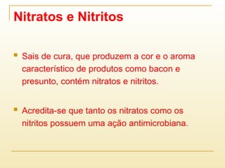 Nitratos e Nitritos
 Sais de cura, que produzem a cor e o aroma
característico de produtos como bacon e
presunto, contém nitratos e nitritos.
 Acredita-se que tanto os nitratos como os
nitritos possuem uma ação antimicrobiana.
 
