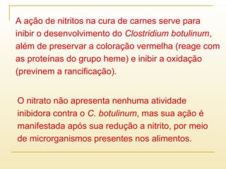 A ação de nitritos na cura de carnes serve para
inibir o desenvolvimento do Clostridium botulinum,
além de preservar a coloração vermelha (reage com
as proteínas do grupo heme) e inibir a oxidação
(previnem a rancificação).
O nitrato não apresenta nenhuma atividade
inibidora contra o C. botulinum, mas sua ação é
manifestada após sua redução a nitrito, por meio
de microrganismos presentes nos alimentos.
 