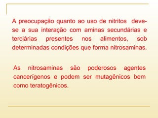A preocupação quanto ao uso de nitritos deve-
se a sua interação com aminas secundárias e
terciárias presentes nos alimentos, sob
determinadas condições que forma nitrosaminas.
As nitrosaminas são poderosos agentes
cancerígenos e podem ser mutagênicos bem
como teratogênicos.
 