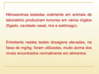 Nitrosaminas testadas oralmente em animais de
laboratório produziram tumores em vários órgãos
(fígado, cavidade nasal, rins e estômago).
Entretanto nestes testes dosagens elevadas, na
faixa de mg/kg, foram utilizadas, muito acima dos
níveis encontrados normalmente em alimentos.
 