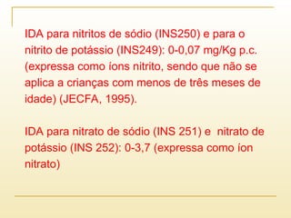 IDA para nitritos de sódio (INS250) e para o
nitrito de potássio (INS249): 0-0,07 mg/Kg p.c.
(expressa como íons nitrito, sendo que não se
aplica a crianças com menos de três meses de
idade) (JECFA, 1995).
IDA para nitrato de sódio (INS 251) e nitrato de
potássio (INS 252): 0-3,7 (expressa como íon
nitrato)
 