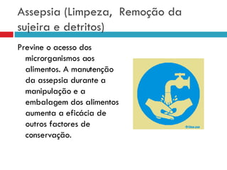 Assepsia (Limpeza,  Remoção da sujeira e detritos) Previne o acesso dos microrganismos aos alimentos. A manutenção da assepsia durante a manipulação e a embalagem dos alimentos aumenta a eficácia de outros factores de conservação. 