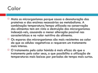 Calor Mata os microrganismos porque causa a desnaturação das proteínas e das enzimas necessárias ao metabolismo. A combinação temperatura/tempo utilizada na conservação dos alimentos tem em vista a destruição dos microrganismos indesejá­veis, causando a menor alteração possível nas características e no valor nutritivo do alimento. Os esporos dos microrganismos são mais resistentes ao calor do que as células vegetativas e requerem um tratamento mais intenso. O tratamento pelo calor húmido é mais eficaz do que o tratamento pelo calor seco, o que possibilita a utilização de temperaturas mais baixas por períodos de tempo mais curtos. 
